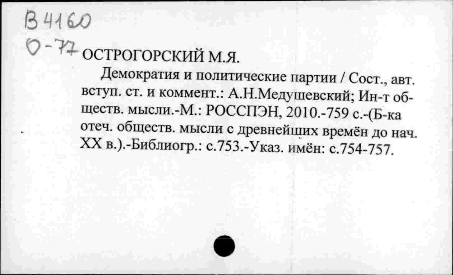 ﻿В СО
ОСТРОГОРСКИЙ м.я.
Демократия и политические партии / Сост., авт. вступ. ст. и коммент.: А.Н.Медушевский; Ин-т обществ. мысли.-М.: РОССПЭН, 2010.-759 с.-(Б-ка отеч. обществ, мысли с древнейших времён до нач. XX в.).-Библиогр.: с.753.-Указ. имён: с.754-757.